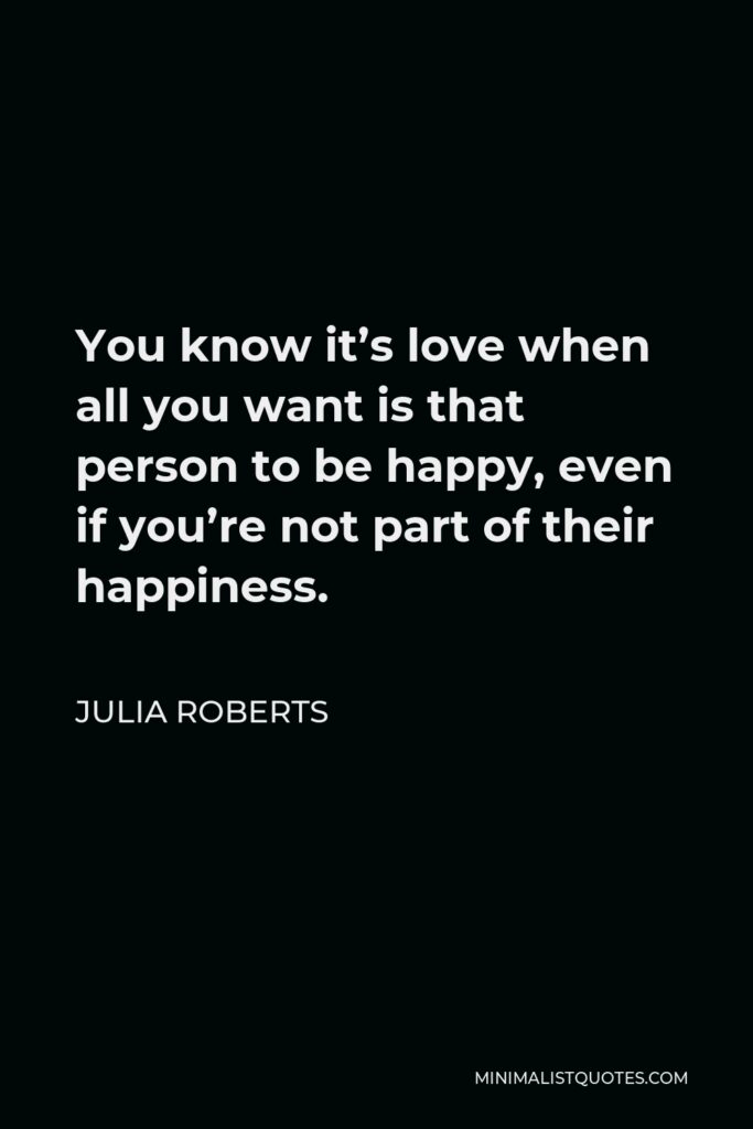 Julia Roberts Quote - You know it’s love when all you want is that person to be happy, even if you’re not part of their happiness.