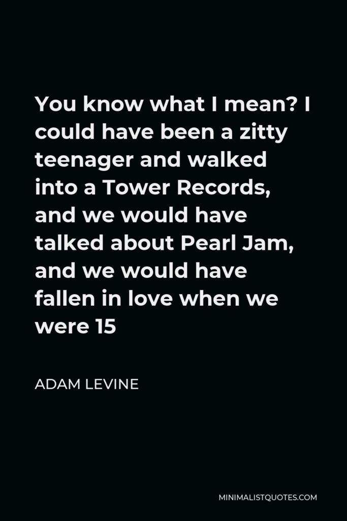 Adam Levine Quote - You know what I mean? I could have been a zitty teenager and walked into a Tower Records, and we would have talked about Pearl Jam, and we would have fallen in love when we were 15