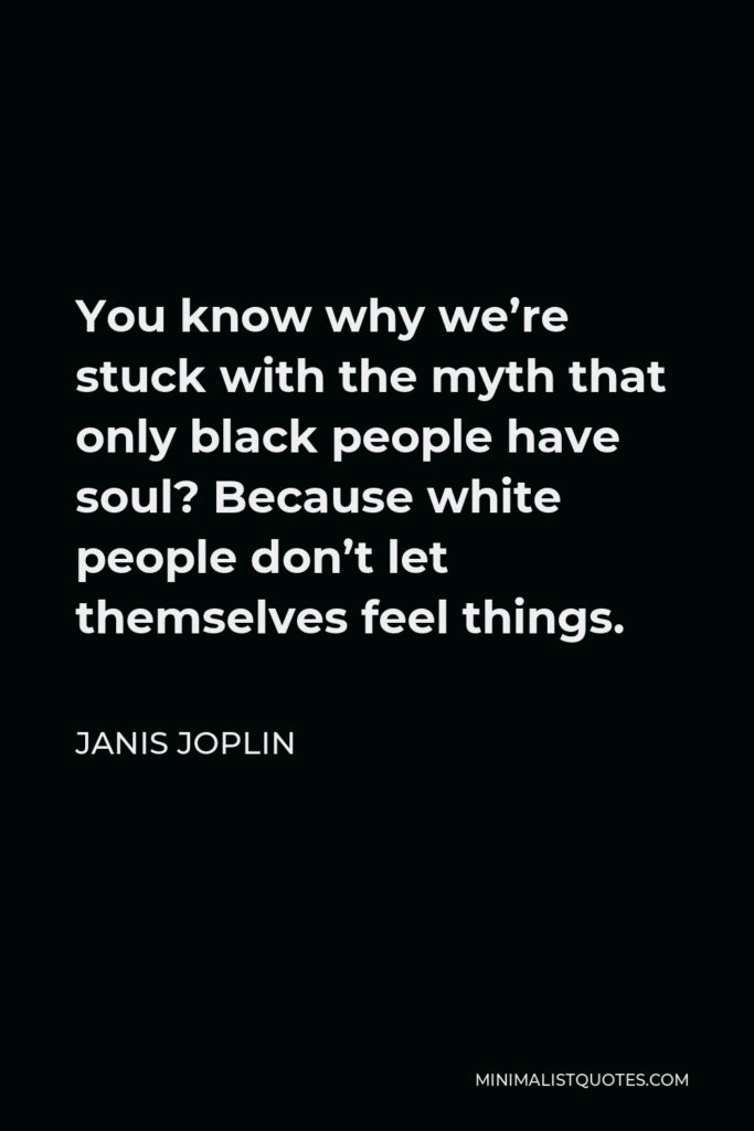 Janis Joplin Quote - You know why we’re stuck with the myth that only black people have soul? Because white people don’t let themselves feel things.