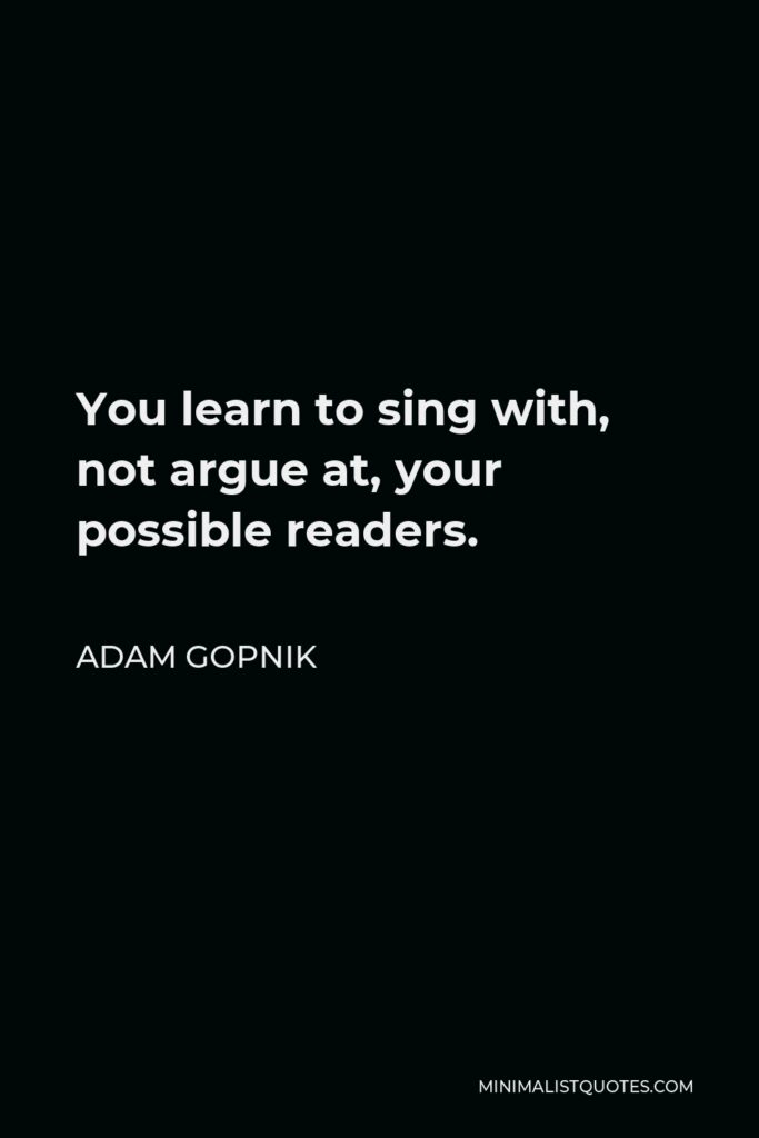 Adam Gopnik Quote - You learn to sing with, not argue at, your possible readers.