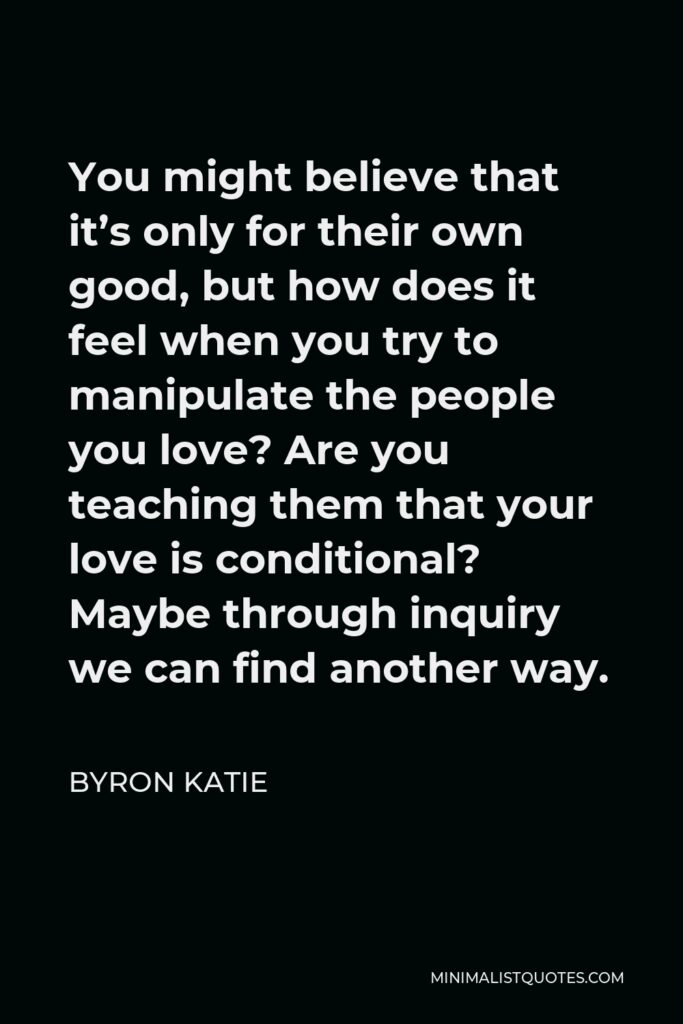 Byron Katie Quote - You might believe that it’s only for their own good, but how does it feel when you try to manipulate the people you love? Are you teaching them that your love is conditional? Maybe through inquiry we can find another way.