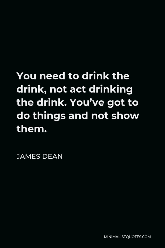 James Dean Quote - You need to drink the drink, not act drinking the drink. You’ve got to do things and not show them.