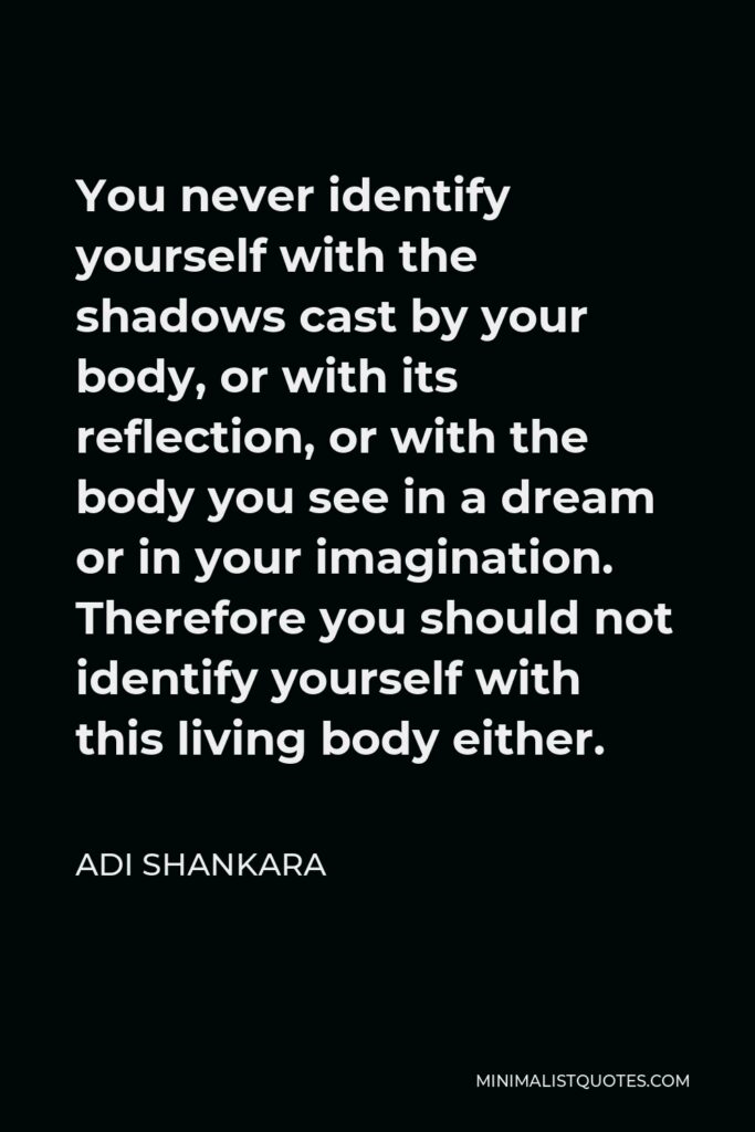 Adi Shankara Quote - You never identify yourself with the shadows cast by your body, or with its reflection, or with the body you see in a dream or in your imagination. Therefore you should not identify yourself with this living body either.