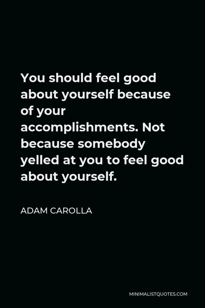 Adam Carolla Quote - You should feel good about yourself because of your accomplishments. Not because somebody yelled at you to feel good about yourself.
