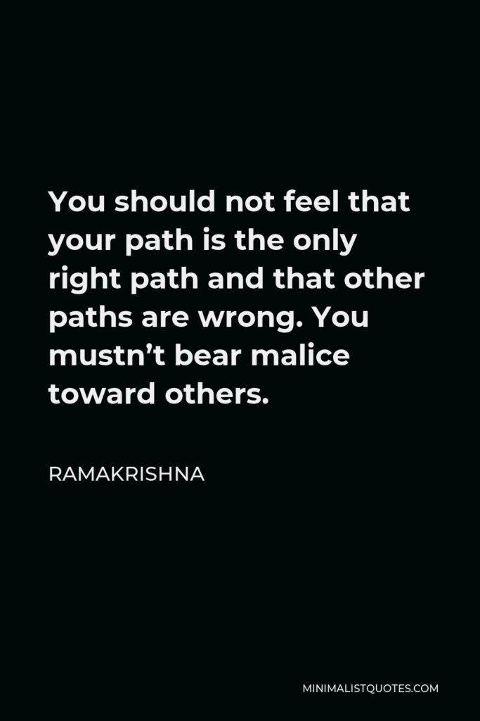 Ramakrishna Quote - You should not feel that your path is the only right path and that other paths are wrong. You mustn’t bear malice toward others.