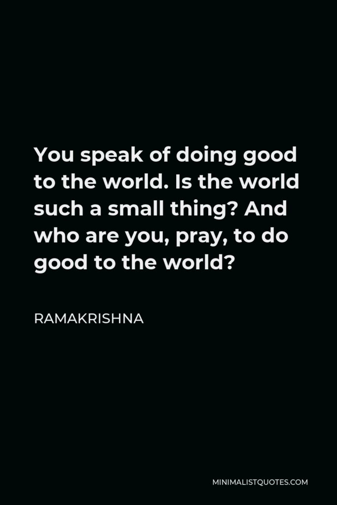 Ramakrishna Quote - You speak of doing good to the world. Is the world such a small thing? And who are you, pray, to do good to the world?