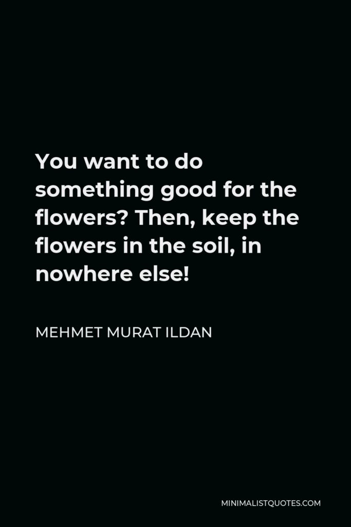 Mehmet Murat Ildan Quote - You want to do something good for the flowers? Then, keep the flowers in the soil, in nowhere else!