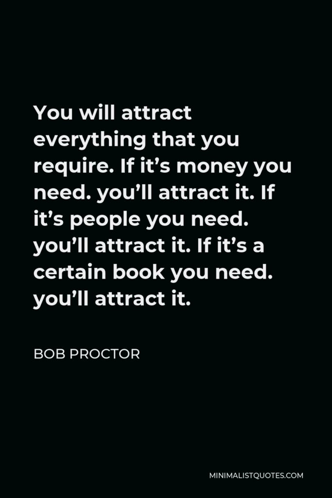Bob Proctor Quote - You will attract everything that you require. If it’s money you need. you’ll attract it. If it’s people you need. you’ll attract it. If it’s a certain book you need. you’ll attract it.