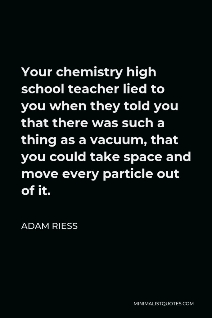 Adam Riess Quote - Your chemistry high school teacher lied to you when they told you that there was such a thing as a vacuum, that you could take space and move every particle out of it.