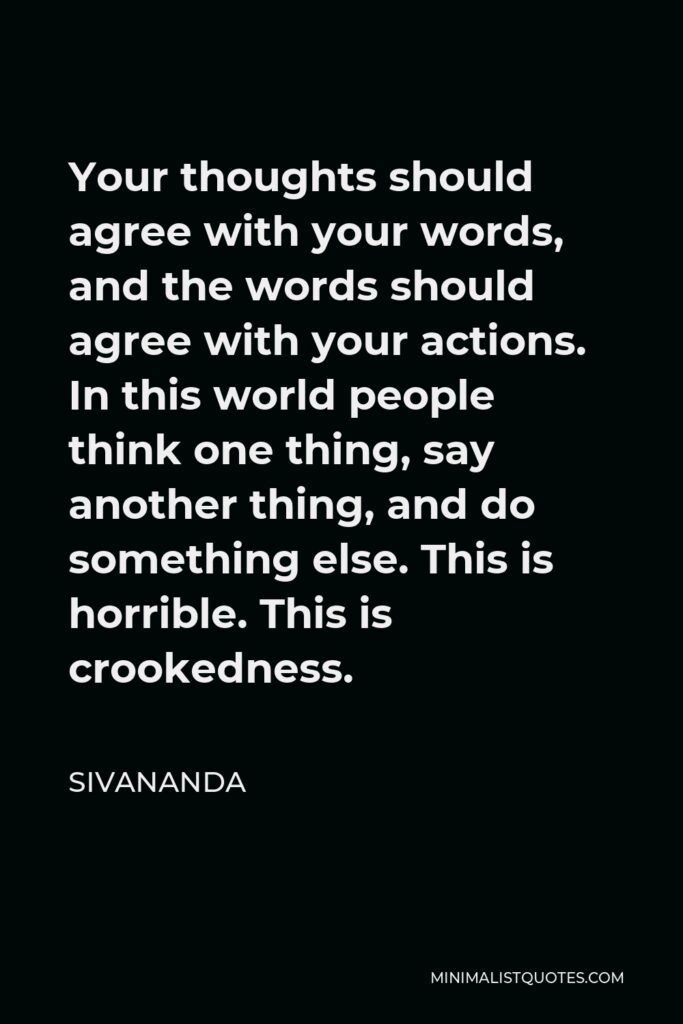 Sivananda Quote - Your thoughts should agree with your words, and the words should agree with your actions. In this world people think one thing, say another thing, and do something else. This is horrible. This is crookedness.