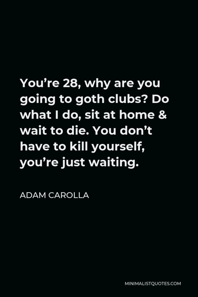 Adam Carolla Quote - You’re 28, why are you going to goth clubs? Do what I do, sit at home & wait to die. You don’t have to kill yourself, you’re just waiting.