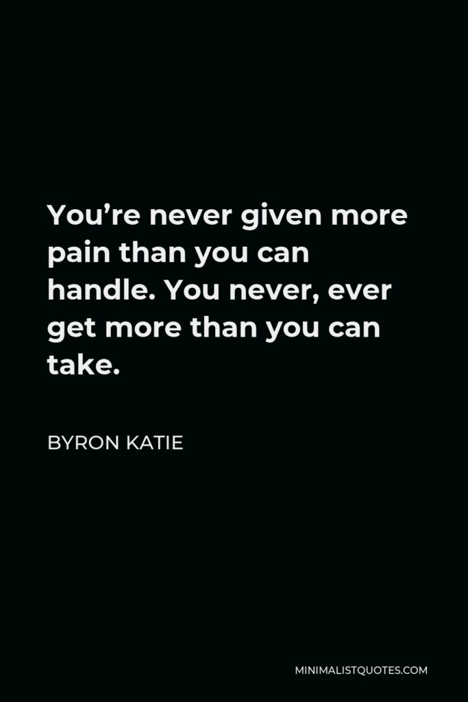 Byron Katie Quote - You’re never given more pain than you can handle. You never, ever get more than you can take.