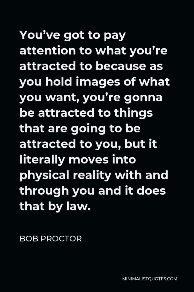 Bob Proctor Quote - You’ve got to pay attention to what you’re attracted to because as you hold images of what you want, you’re gonna be attracted to things that are going to be attracted to you, but it literally moves into physical reality with and through you and it does that by law.