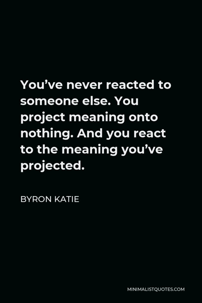 Byron Katie Quote - You’ve never reacted to someone else. You project meaning onto nothing. And you react to the meaning you’ve projected.