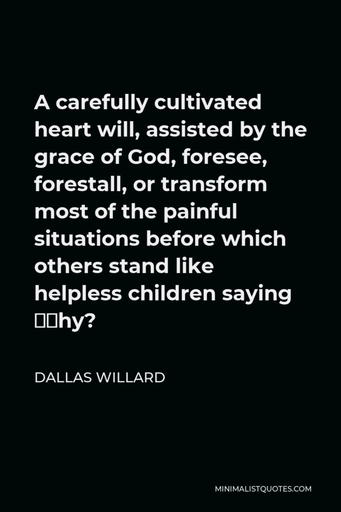 Dallas Willard Quote - A carefully cultivated heart will, assisted by the grace of God, foresee, forestall, or transform most of the painful situations before which others stand like helpless children saying “Why?