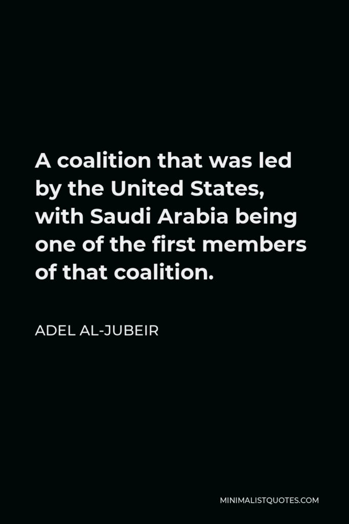 Adel al-Jubeir Quote - A coalition that was led by the United States, with Saudi Arabia being one of the first members of that coalition.