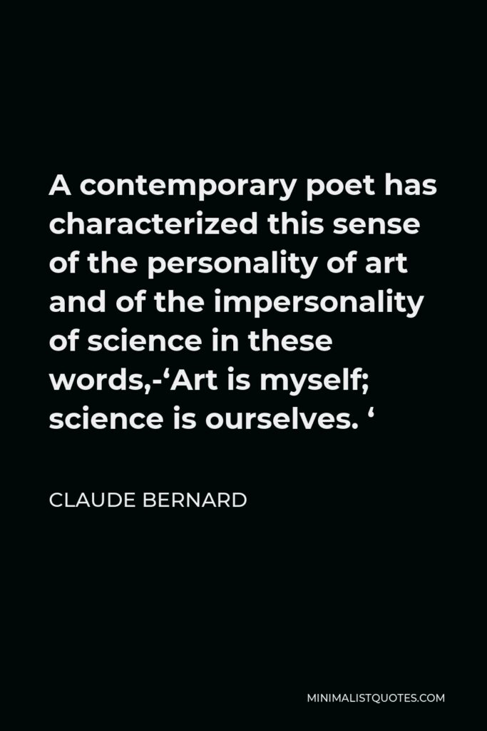 Claude Bernard Quote - A contemporary poet has characterized this sense of the personality of art and of the impersonality of science in these words,-‘Art is myself; science is ourselves. ‘