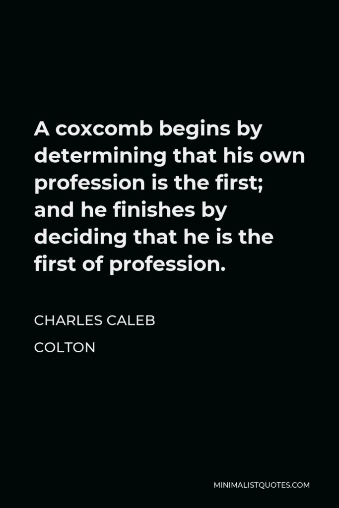 Charles Caleb Colton Quote - A coxcomb begins by determining that his own profession is the first; and he finishes by deciding that he is the first of profession.
