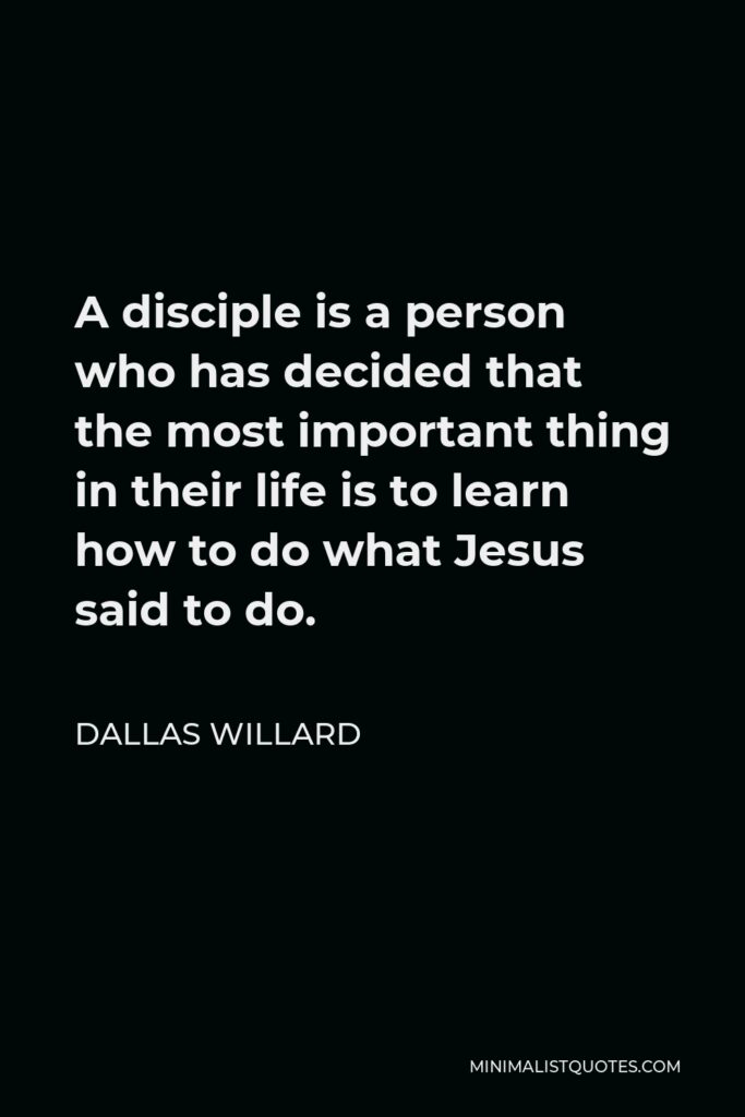 Dallas Willard Quote - A disciple is a person who has decided that the most important thing in their life is to learn how to do what Jesus said to do.