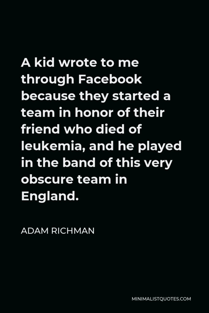 Adam Richman Quote - A kid wrote to me through Facebook because they started a team in honor of their friend who died of leukemia, and he played in the band of this very obscure team in England.