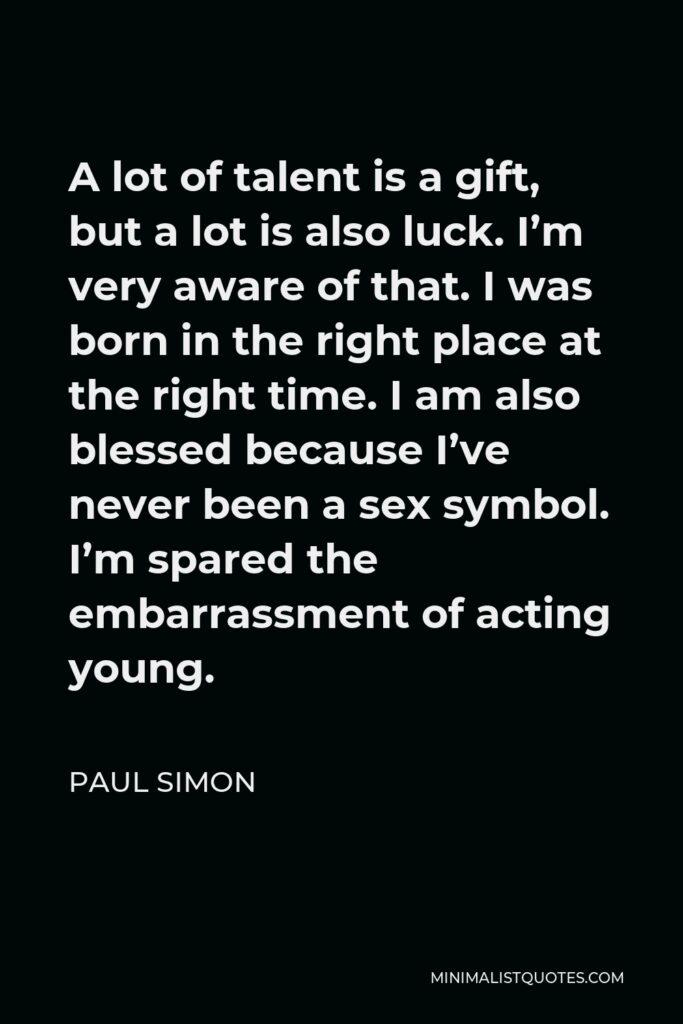Paul Simon Quote - A lot of talent is a gift, but a lot is also luck. I’m very aware of that. I was born in the right place at the right time. I am also blessed because I’ve never been a sex symbol. I’m spared the embarrassment of acting young.