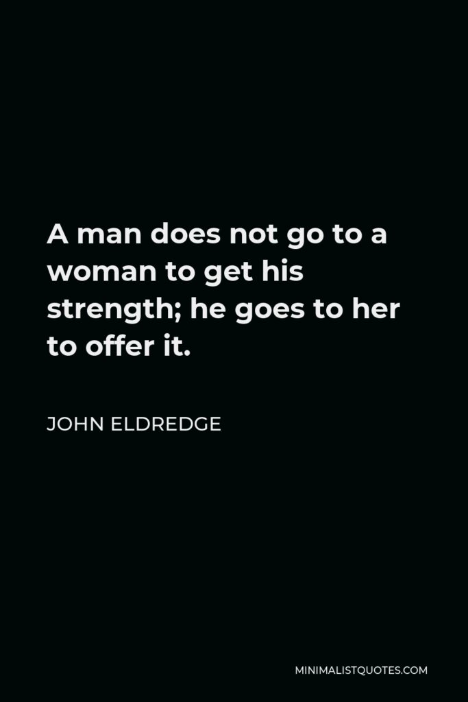 John Eldredge Quote - A man does not go to a woman to get his strength; he goes to her to offer it.