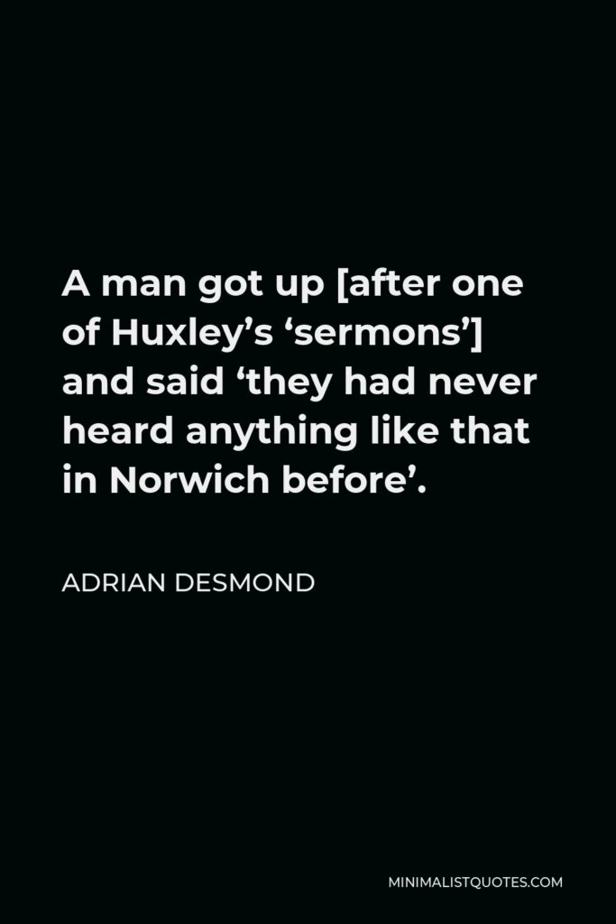 Adrian Desmond Quote - A man got up [after one of Huxley’s ‘sermons’] and said ‘they had never heard anything like that in Norwich before’.