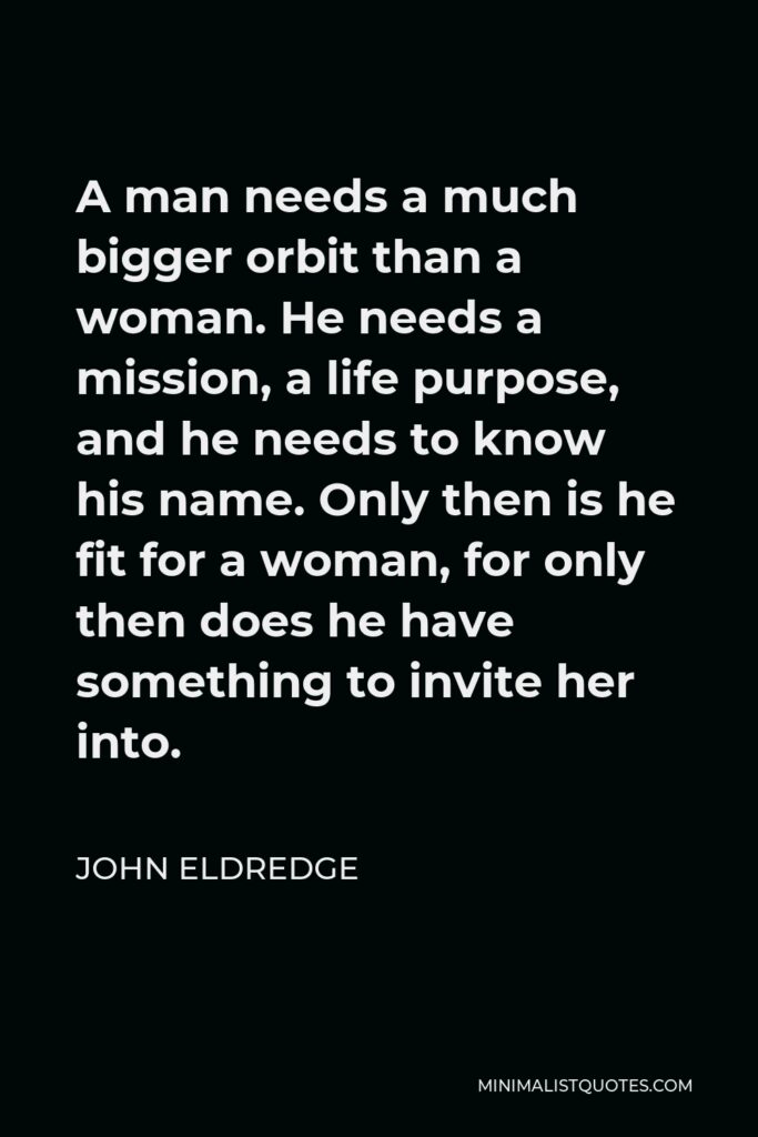 John Eldredge Quote - A man needs a much bigger orbit than a woman. He needs a mission, a life purpose, and he needs to know his name. Only then is he fit for a woman, for only then does he have something to invite her into.