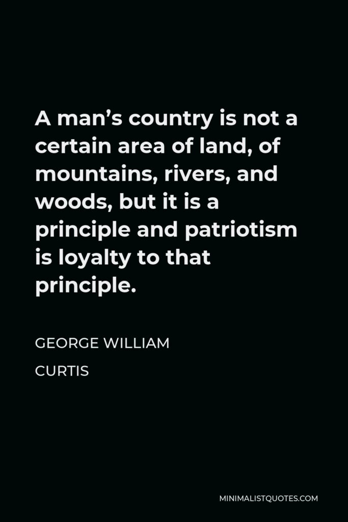 George William Curtis Quote - A man’s country is not a certain area of land, of mountains, rivers, and woods, but it is a principle and patriotism is loyalty to that principle.