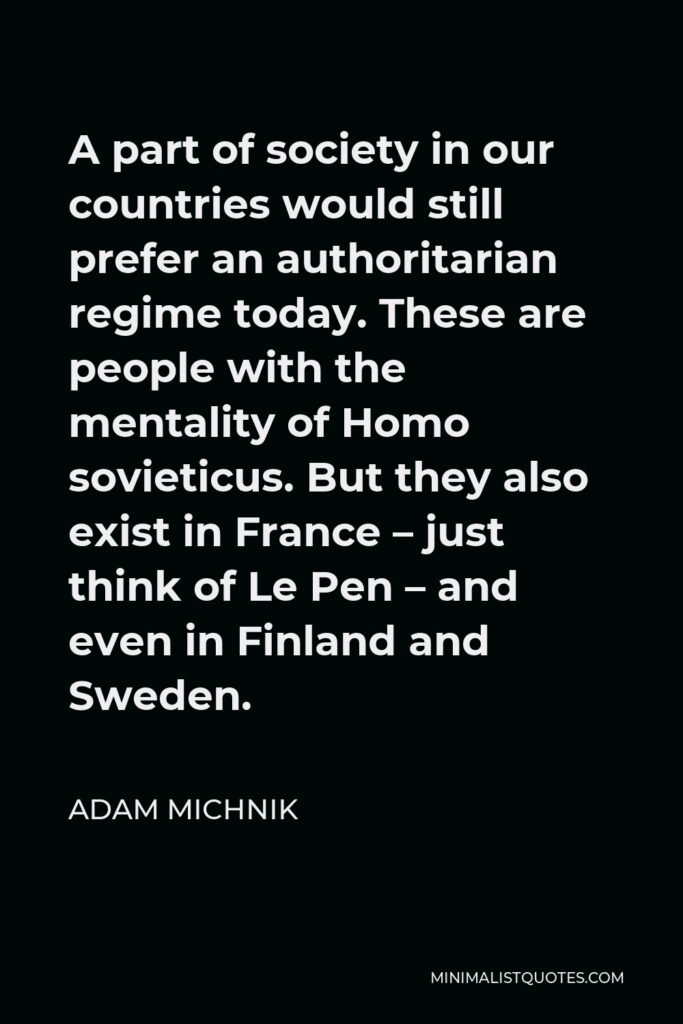 Adam Michnik Quote - A part of society in our countries would still prefer an authoritarian regime today. These are people with the mentality of Homo sovieticus. But they also exist in France – just think of Le Pen – and even in Finland and Sweden.