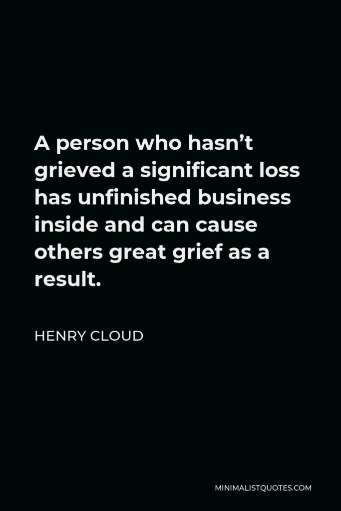 Henry Cloud Quote - A person who hasn’t grieved a significant loss has unfinished business inside and can cause others great grief as a result.