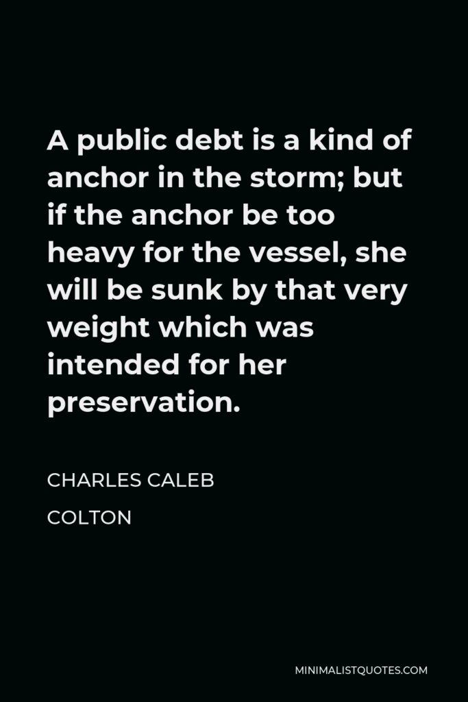 Charles Caleb Colton Quote - A public debt is a kind of anchor in the storm; but if the anchor be too heavy for the vessel, she will be sunk by that very weight which was intended for her preservation.