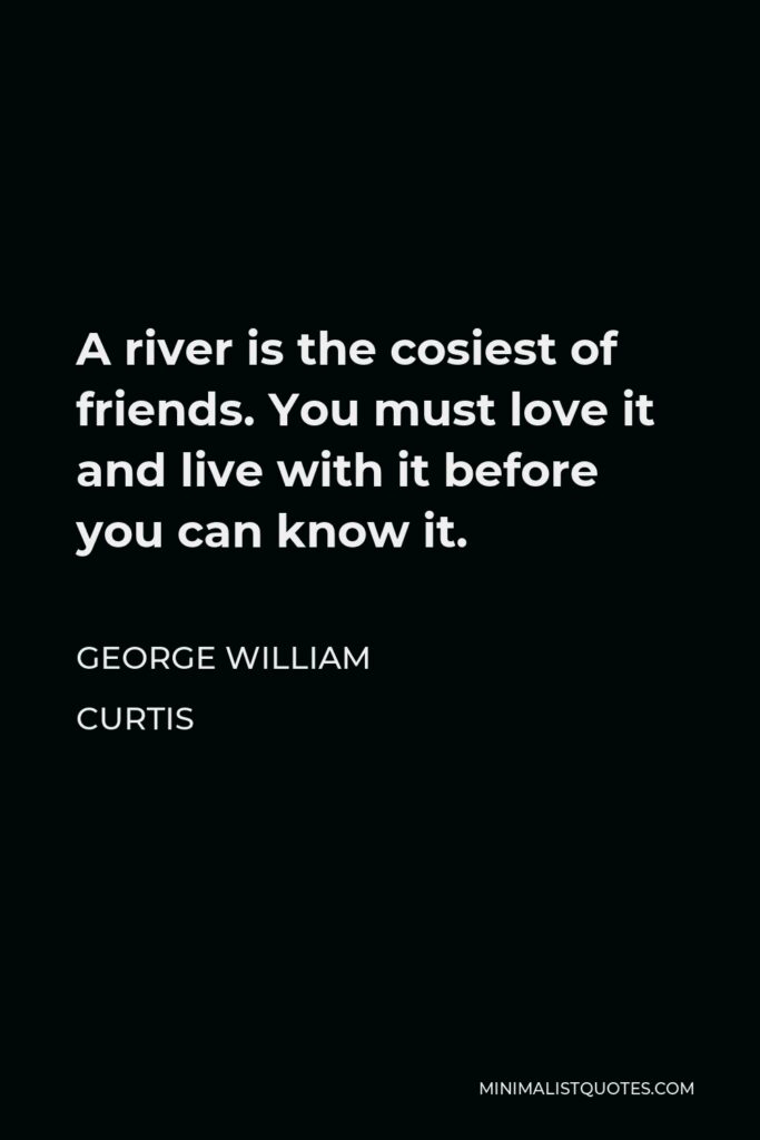 George William Curtis Quote - A river is the cosiest of friends. You must love it and live with it before you can know it.