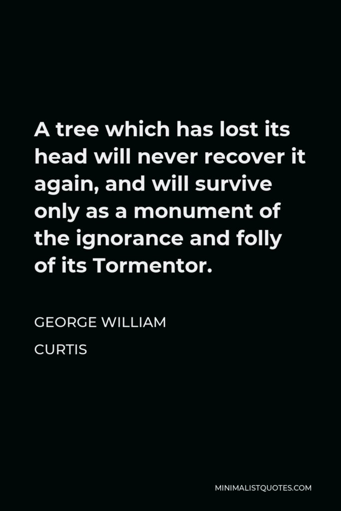 George William Curtis Quote - A tree which has lost its head will never recover it again, and will survive only as a monument of the ignorance and folly of its Tormentor.