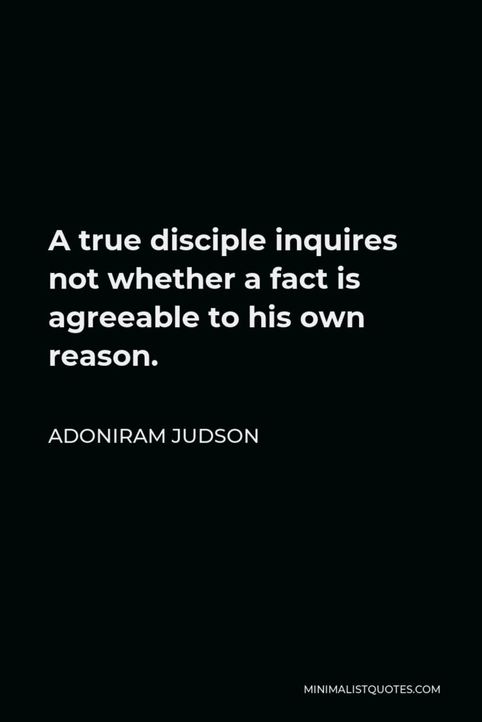 Adoniram Judson Quote - A true disciple inquires not whether a fact is agreeable to his own reason.
