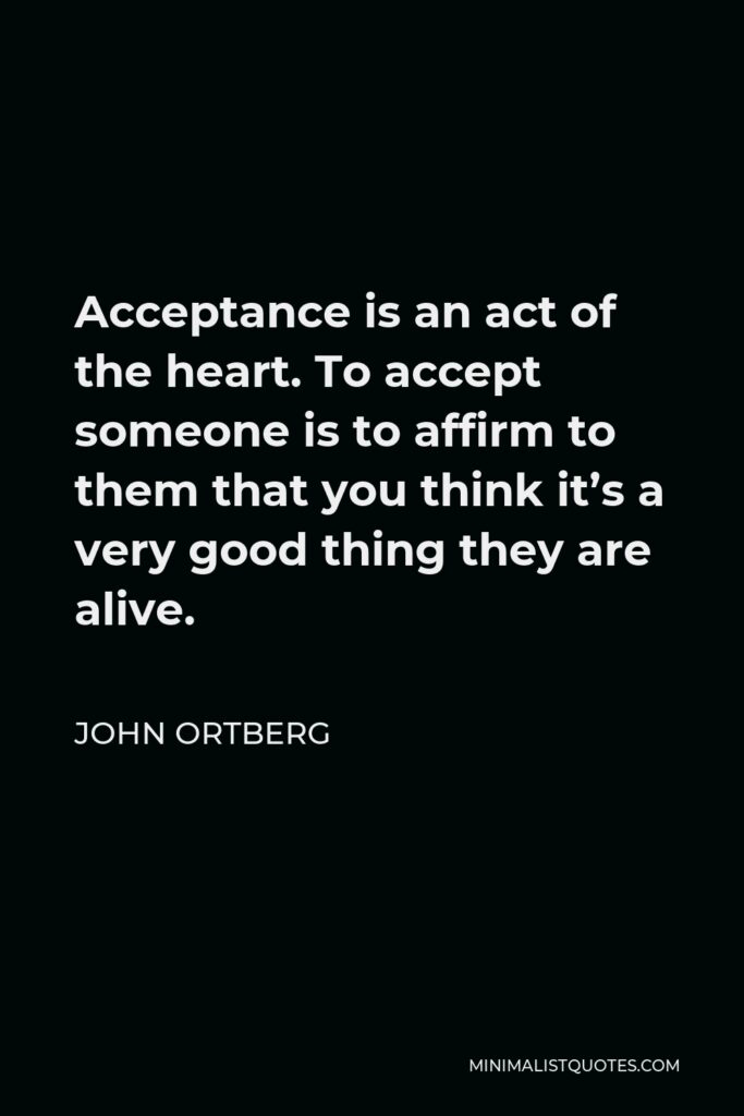 John Ortberg Quote - Acceptance is an act of the heart. To accept someone is to affirm to them that you think it’s a very good thing they are alive.