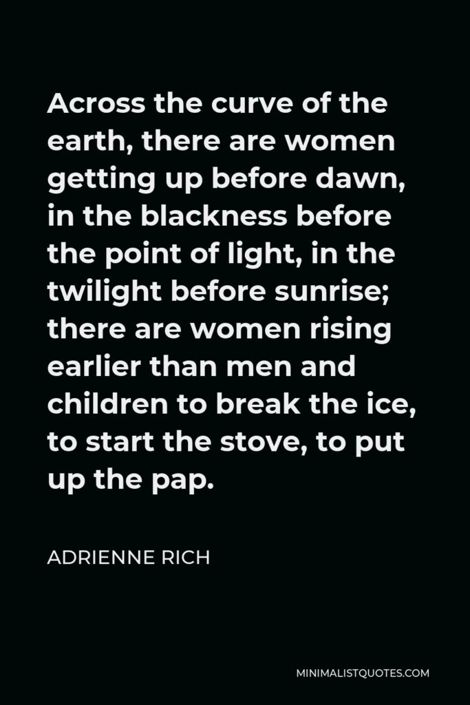 Adrienne Rich Quote - Across the curve of the earth, there are women getting up before dawn, in the blackness before the point of light, in the twilight before sunrise; there are women rising earlier than men and children to break the ice, to start the stove, to put up the pap.