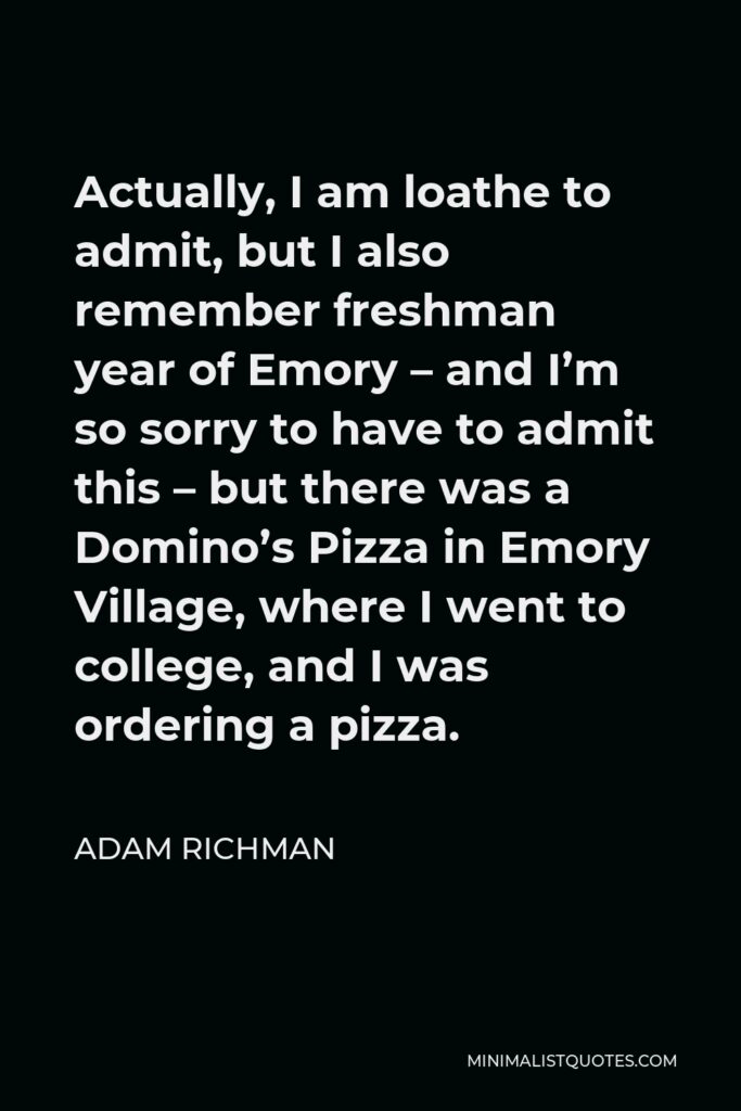 Adam Richman Quote - Actually, I am loathe to admit, but I also remember freshman year of Emory – and I’m so sorry to have to admit this – but there was a Domino’s Pizza in Emory Village, where I went to college, and I was ordering a pizza.