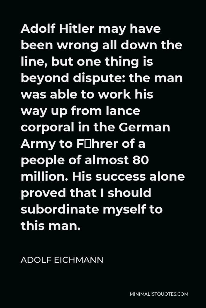 Adolf Eichmann Quote - Adolf Hitler may have been wrong all down the line, but one thing is beyond dispute: the man was able to work his way up from lance corporal in the German Army to Führer of a people of almost 80 million. His success alone proved that I should subordinate myself to this man.