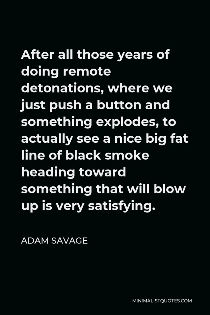 Adam Savage Quote - After all those years of doing remote detonations, where we just push a button and something explodes, to actually see a nice big fat line of black smoke heading toward something that will blow up is very satisfying.