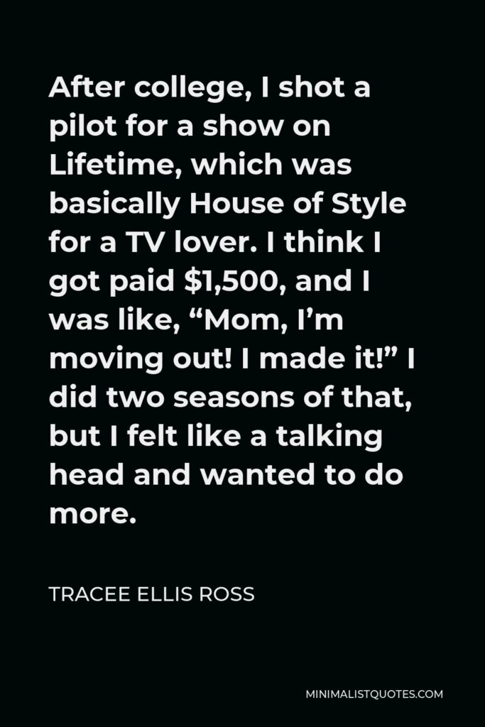 Tracee Ellis Ross Quote - After college, I shot a pilot for a show on Lifetime, which was basically House of Style for a TV lover. I think I got paid $1,500, and I was like, “Mom, I’m moving out! I made it!” I did two seasons of that, but I felt like a talking head and wanted to do more.
