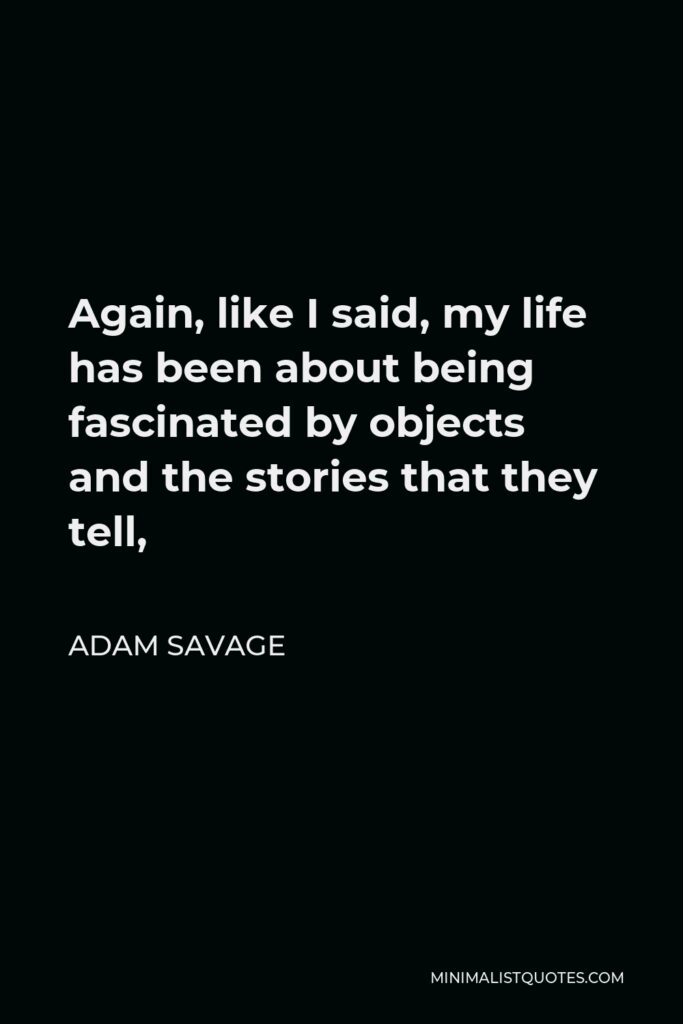 Adam Savage Quote - Again, like I said, my life has been about being fascinated by objects and the stories that they tell,