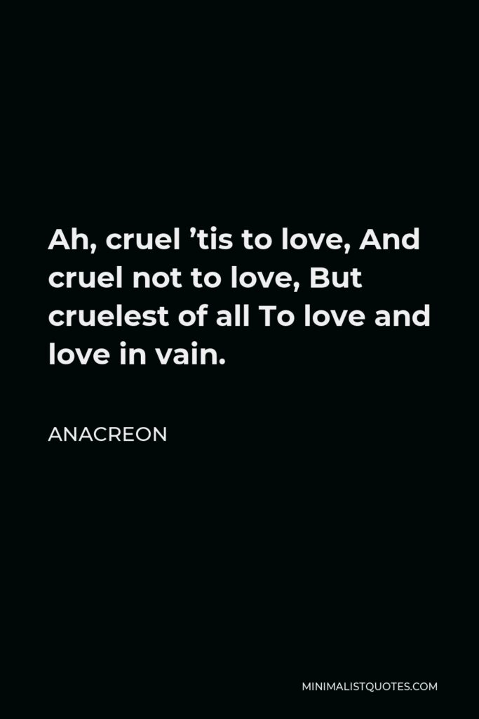 Anacreon Quote - Ah, cruel ’tis to love, And cruel not to love, But cruelest of all To love and love in vain.
