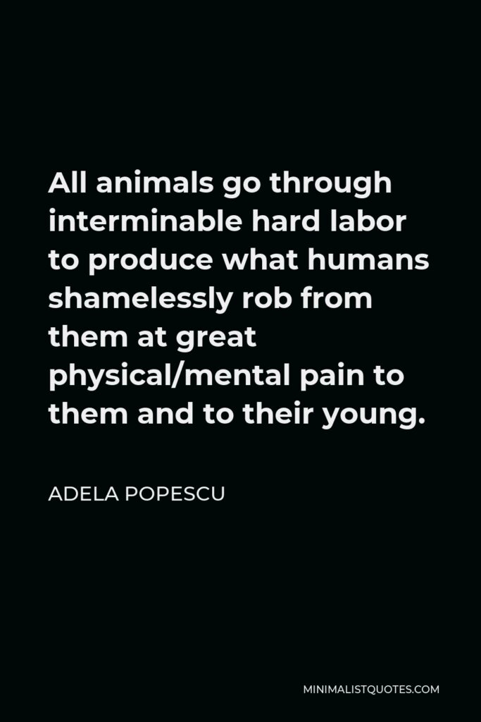 Adela Popescu Quote - All animals go through interminable hard labor to produce what humans shamelessly rob from them at great physical/mental pain to them and to their young.