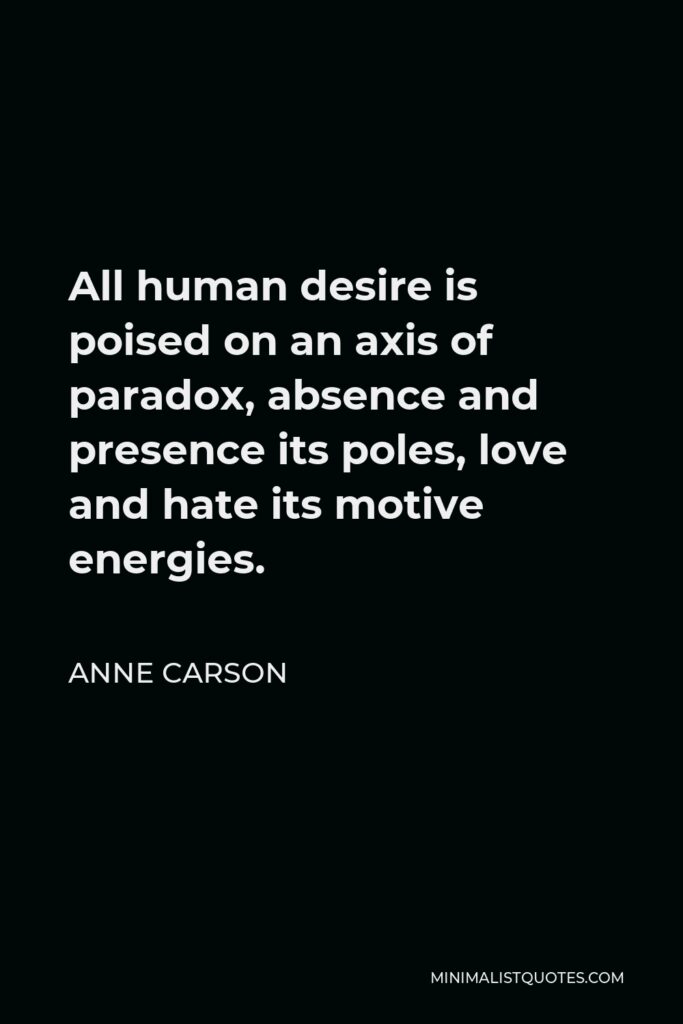 Anne Carson Quote - All human desire is poised on an axis of paradox, absence and presence its poles, love and hate its motive energies.