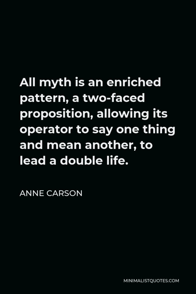 Anne Carson Quote - All myth is an enriched pattern, a two-faced proposition, allowing its operator to say one thing and mean another, to lead a double life.