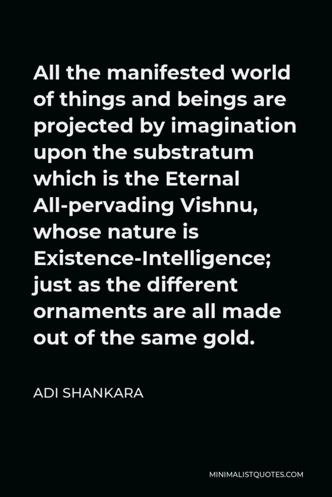 Adi Shankara Quote - All the manifested world of things and beings are projected by imagination upon the substratum which is the Eternal All-pervading Vishnu, whose nature is Existence-Intelligence; just as the different ornaments are all made out of the same gold.
