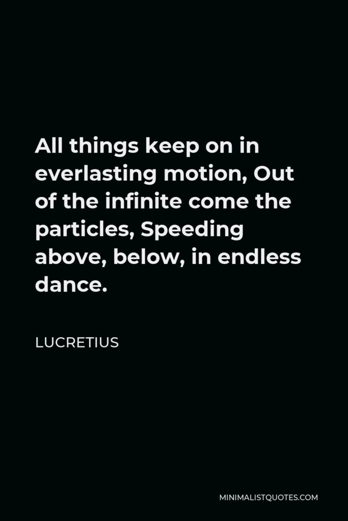 Lucretius Quote - All things keep on in everlasting motion, Out of the infinite come the particles, Speeding above, below, in endless dance.