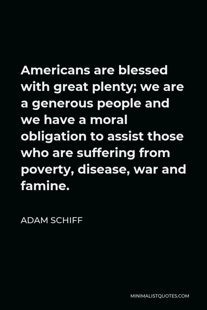 Adam Schiff Quote - Americans are blessed with great plenty; we are a generous people and we have a moral obligation to assist those who are suffering from poverty, disease, war and famine.