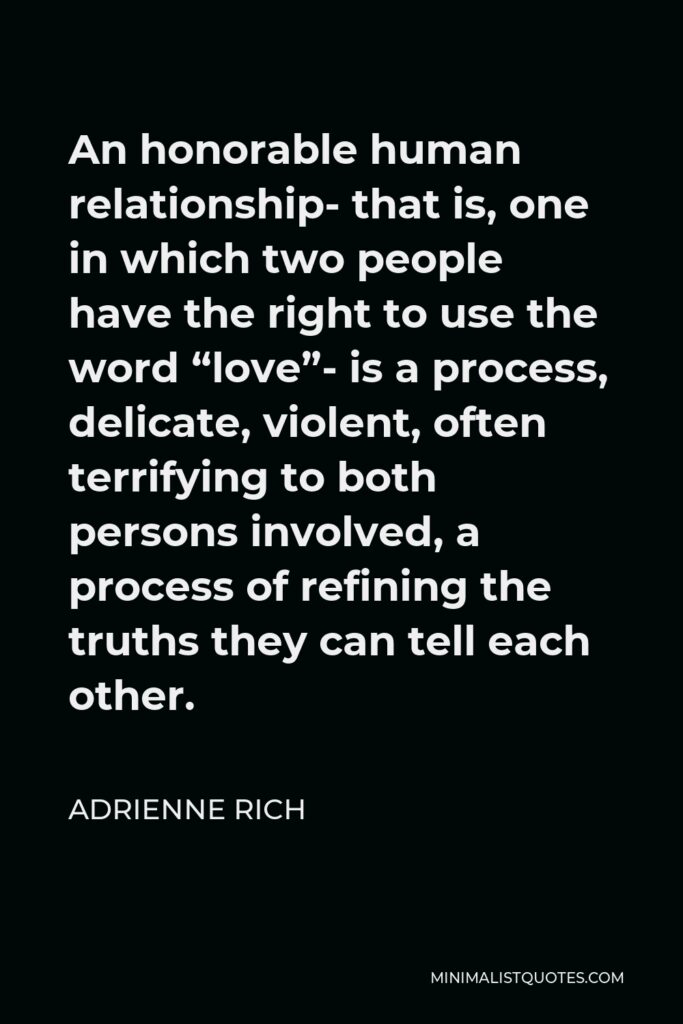 Adrienne Rich Quote - An honorable human relationship- that is, one in which two people have the right to use the word “love”- is a process, delicate, violent, often terrifying to both persons involved, a process of refining the truths they can tell each other.